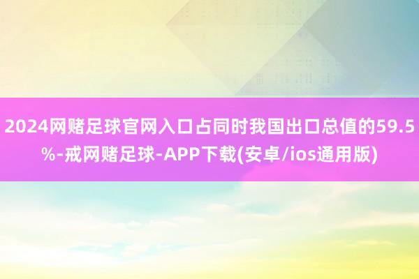 2024网赌足球官网入口占同时我国出口总值的59.5%-戒网赌足球-APP下载(安卓/ios通用版)