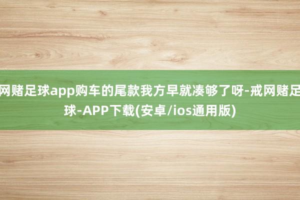 网赌足球app购车的尾款我方早就凑够了呀-戒网赌足球-APP下载(安卓/ios通用版)