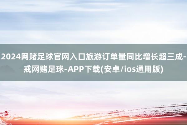 2024网赌足球官网入口旅游订单量同比增长超三成-戒网赌足球-APP下载(安卓/ios通用版)