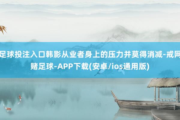 足球投注入口韩影从业者身上的压力并莫得消减-戒网赌足球-APP下载(安卓/ios通用版)