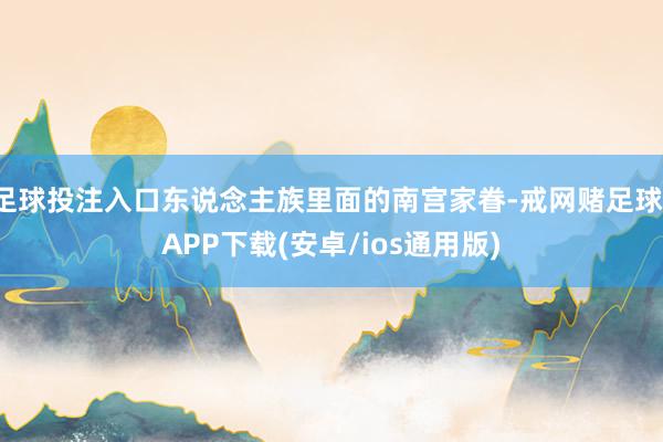 足球投注入口东说念主族里面的南宫家眷-戒网赌足球-APP下载(安卓/ios通用版)
