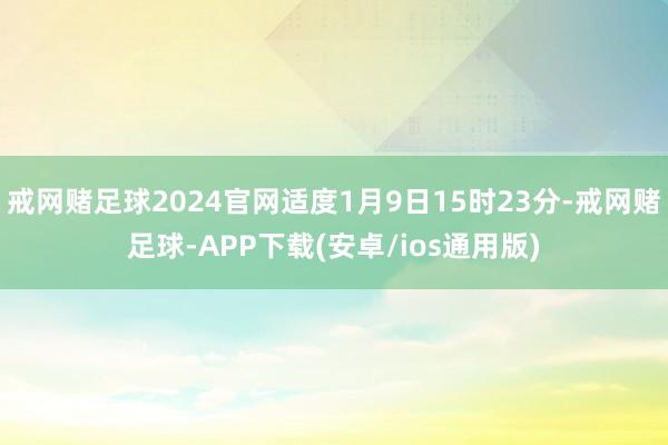 戒网赌足球2024官网适度1月9日15时23分-戒网赌足球-APP下载(安卓/ios通用版)