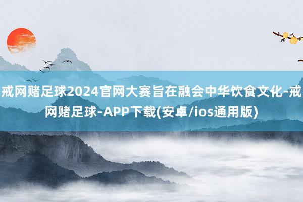 戒网赌足球2024官网大赛旨在融会中华饮食文化-戒网赌足球-APP下载(安卓/ios通用版)