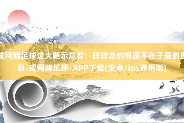 戒网赌足球这大略示意着：碎碎念的根源不在于爱的面目-戒网赌足球-APP下载(安卓/ios通用版)