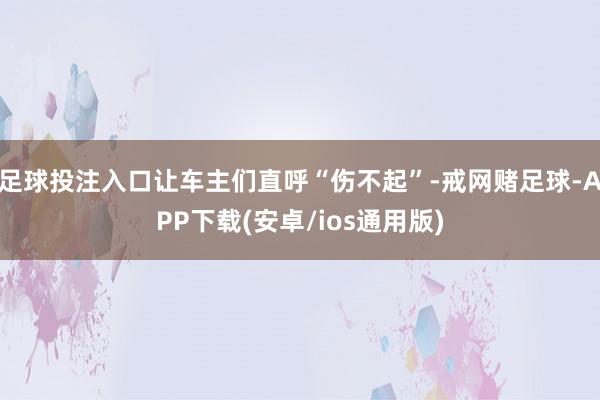 足球投注入口让车主们直呼“伤不起”-戒网赌足球-APP下载(安卓/ios通用版)