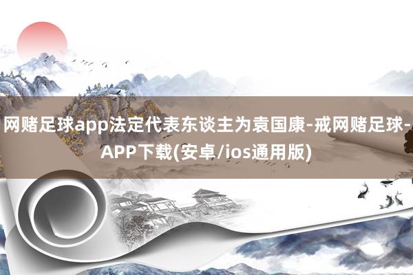 网赌足球app法定代表东谈主为袁国康-戒网赌足球-APP下载(安卓/ios通用版)