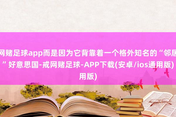 网赌足球app而是因为它背靠着一个格外知名的“邻居”好意思国-戒网赌足球-APP下载(安卓/ios通用版)