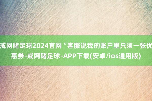 戒网赌足球2024官网“客服说我的账户里只须一张优惠券-戒网赌足球-APP下载(安卓/ios通用版)