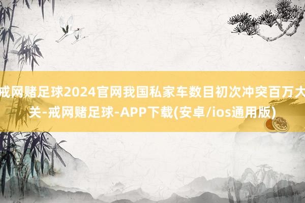 戒网赌足球2024官网我国私家车数目初次冲突百万大关-戒网赌足球-APP下载(安卓/ios通用版)