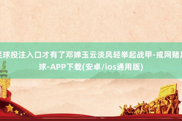 足球投注入口才有了邓婵玉云淡风轻举起战甲-戒网赌足球-APP下载(安卓/ios通用版)