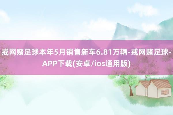 戒网赌足球本年5月销售新车6.81万辆-戒网赌足球-APP下载(安卓/ios通用版)
