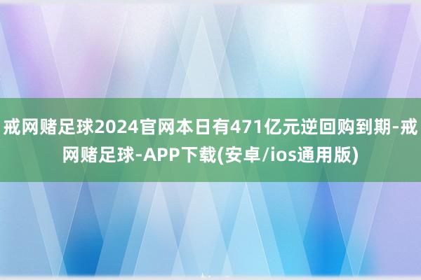 戒网赌足球2024官网本日有471亿元逆回购到期-戒网赌足球-APP下载(安卓/ios通用版)