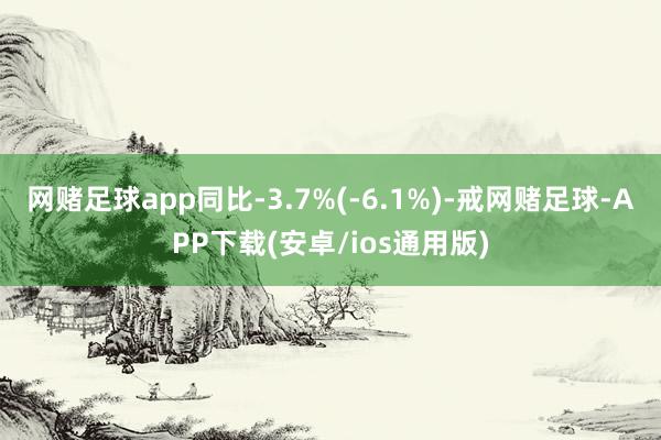 网赌足球app同比-3.7%(-6.1%)-戒网赌足球-APP下载(安卓/ios通用版)