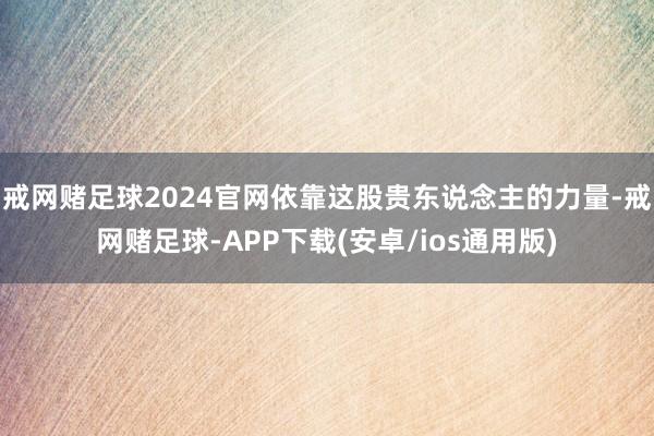 戒网赌足球2024官网依靠这股贵东说念主的力量-戒网赌足球-APP下载(安卓/ios通用版)