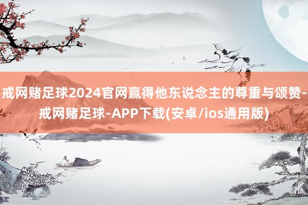 戒网赌足球2024官网赢得他东说念主的尊重与颂赞-戒网赌足球-APP下载(安卓/ios通用版)