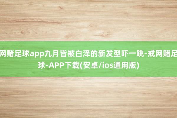 网赌足球app九月皆被白泽的新发型吓一跳-戒网赌足球-APP下载(安卓/ios通用版)