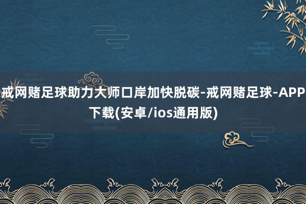 戒网赌足球助力大师口岸加快脱碳-戒网赌足球-APP下载(安卓/ios通用版)