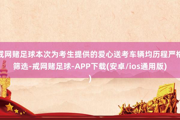 戒网赌足球本次为考生提供的爱心送考车辆均历程严格筛选-戒网赌足球-APP下载(安卓/ios通用版)