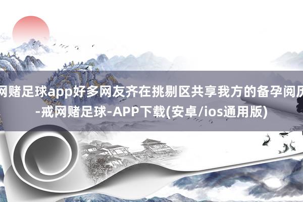 网赌足球app好多网友齐在挑剔区共享我方的备孕阅历-戒网赌足球-APP下载(安卓/ios通用版)