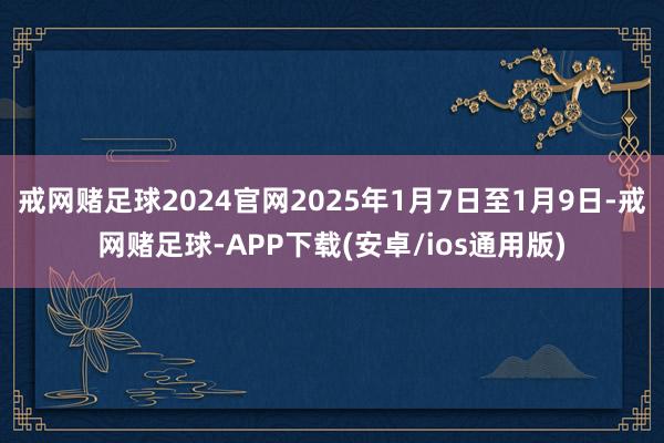 戒网赌足球2024官网2025年1月7日至1月9日-戒网赌足球-APP下载(安卓/ios通用版)
