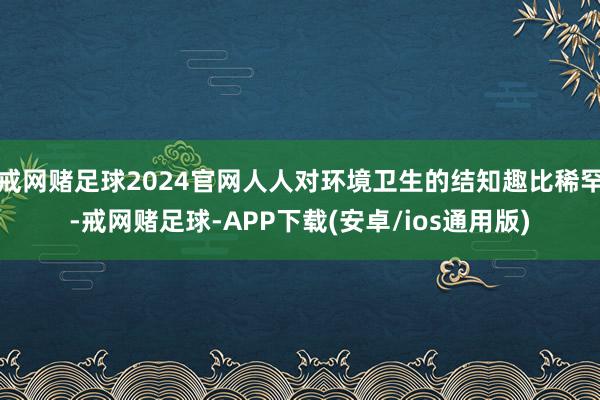 戒网赌足球2024官网人人对环境卫生的结知趣比稀罕-戒网赌足球-APP下载(安卓/ios通用版)