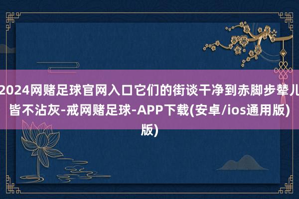 2024网赌足球官网入口它们的街谈干净到赤脚步辇儿皆不沾灰-戒网赌足球-APP下载(安卓/ios通用版)