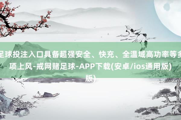 足球投注入口具备超强安全、快充、全温域高功率等多项上风-戒网赌足球-APP下载(安卓/ios通用版)