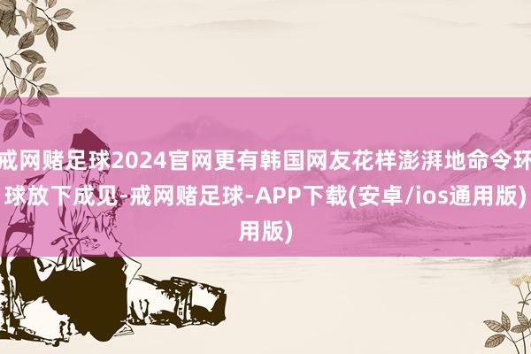 戒网赌足球2024官网更有韩国网友花样澎湃地命令环球放下成见-戒网赌足球-APP下载(安卓/ios通用版)