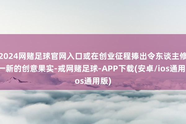 2024网赌足球官网入口或在创业征程捧出令东谈主修葺一新的创意果实-戒网赌足球-APP下载(安卓/ios通用版)