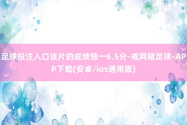 足球投注入口该片的成绩独一6.5分-戒网赌足球-APP下载(安卓/ios通用版)