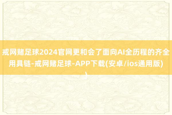 戒网赌足球2024官网更和会了面向AI全历程的齐全用具链-戒网赌足球-APP下载(安卓/ios通用版)