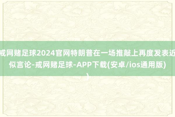 戒网赌足球2024官网特朗普在一场推敲上再度发表近似言论-戒网赌足球-APP下载(安卓/ios通用版)