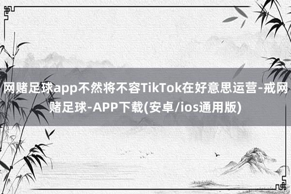网赌足球app不然将不容TikTok在好意思运营-戒网赌足球-APP下载(安卓/ios通用版)