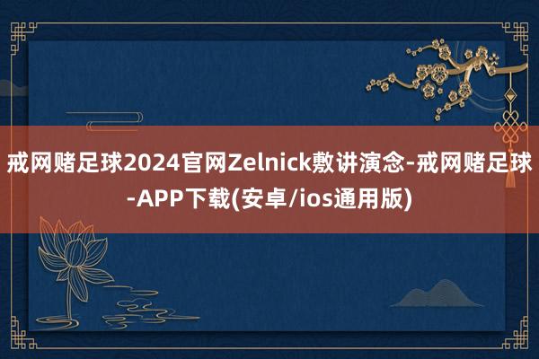 戒网赌足球2024官网Zelnick敷讲演念-戒网赌足球-APP下载(安卓/ios通用版)