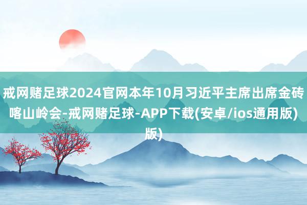 戒网赌足球2024官网本年10月习近平主席出席金砖喀山岭会-戒网赌足球-APP下载(安卓/ios通用版)