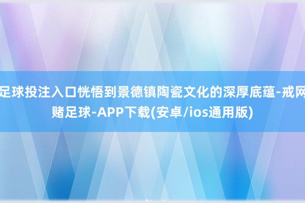 足球投注入口恍悟到景德镇陶瓷文化的深厚底蕴-戒网赌足球-APP下载(安卓/ios通用版)