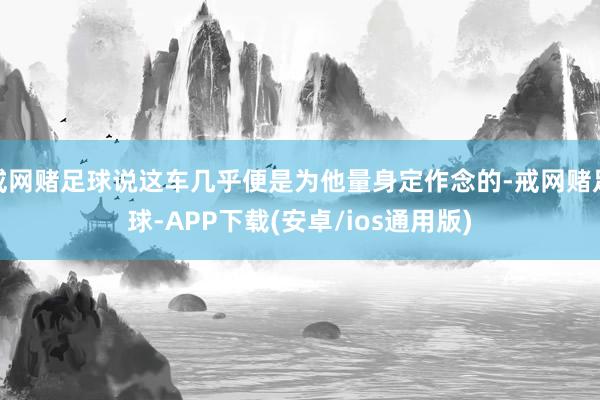 戒网赌足球说这车几乎便是为他量身定作念的-戒网赌足球-APP下载(安卓/ios通用版)