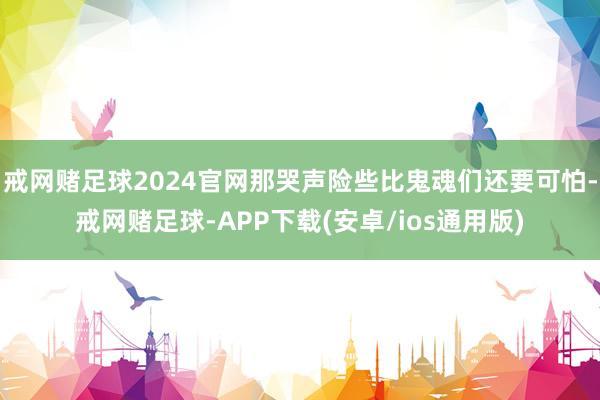 戒网赌足球2024官网那哭声险些比鬼魂们还要可怕-戒网赌足球-APP下载(安卓/ios通用版)