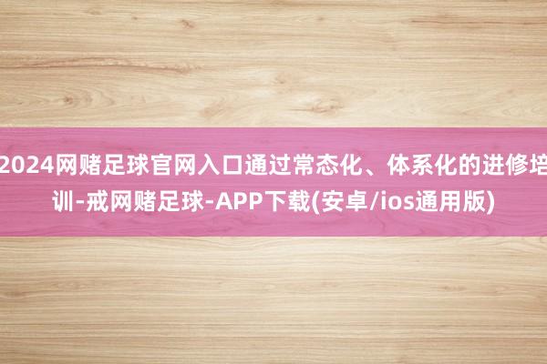 2024网赌足球官网入口通过常态化、体系化的进修培训-戒网赌足球-APP下载(安卓/ios通用版)
