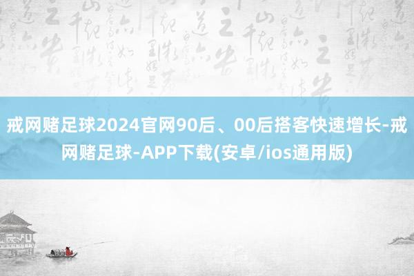 戒网赌足球2024官网90后、00后搭客快速增长-戒网赌足球-APP下载(安卓/ios通用版)