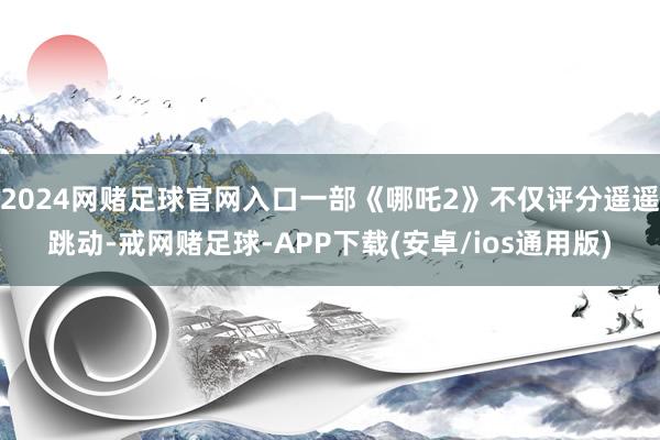2024网赌足球官网入口一部《哪吒2》不仅评分遥遥跳动-戒网赌足球-APP下载(安卓/ios通用版)