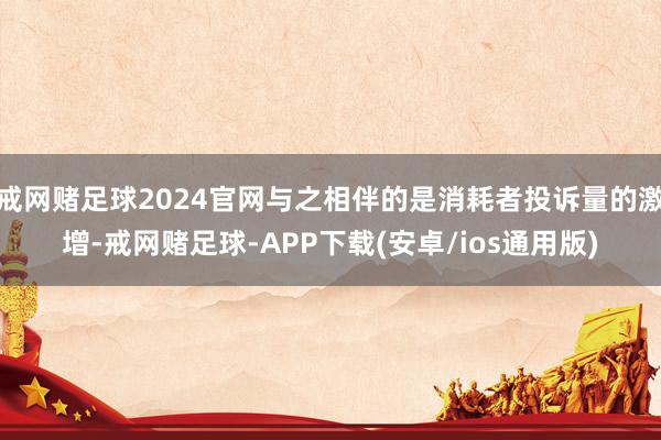 戒网赌足球2024官网与之相伴的是消耗者投诉量的激增-戒网赌足球-APP下载(安卓/ios通用版)