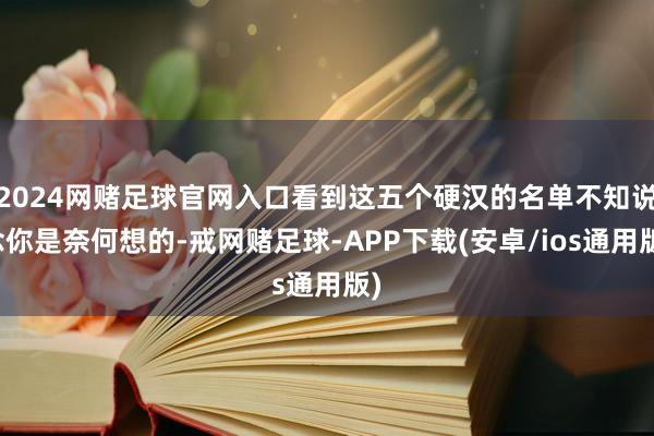 2024网赌足球官网入口看到这五个硬汉的名单不知说念你是奈何想的-戒网赌足球-APP下载(安卓/ios通用版)