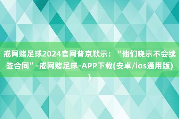戒网赌足球2024官网　　普京默示：“他们晓示不会续签合同”-戒网赌足球-APP下载(安卓/ios通用版)
