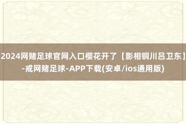 2024网赌足球官网入口樱花开了【影相铜川吕卫东】-戒网赌足球-APP下载(安卓/ios通用版)