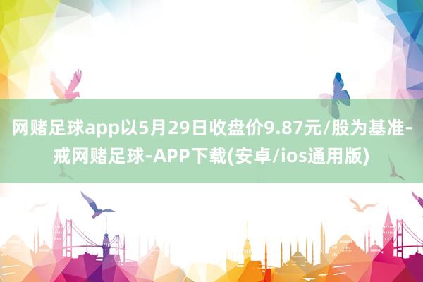 网赌足球app以5月29日收盘价9.87元/股为基准-戒网赌足球-APP下载(安卓/ios通用版)