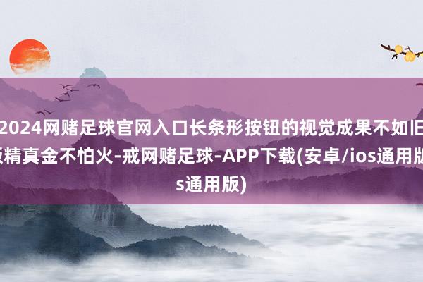 2024网赌足球官网入口长条形按钮的视觉成果不如旧版精真金不怕火-戒网赌足球-APP下载(安卓/ios通用版)