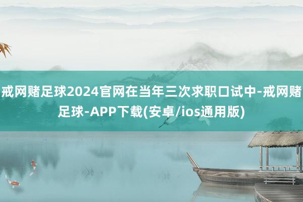 戒网赌足球2024官网在当年三次求职口试中-戒网赌足球-APP下载(安卓/ios通用版)