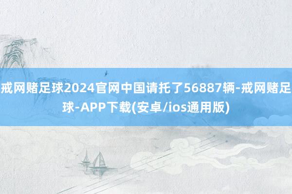 戒网赌足球2024官网中国请托了56887辆-戒网赌足球-APP下载(安卓/ios通用版)