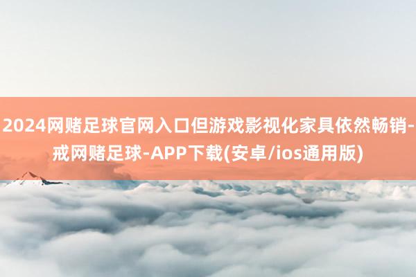 2024网赌足球官网入口但游戏影视化家具依然畅销-戒网赌足球-APP下载(安卓/ios通用版)